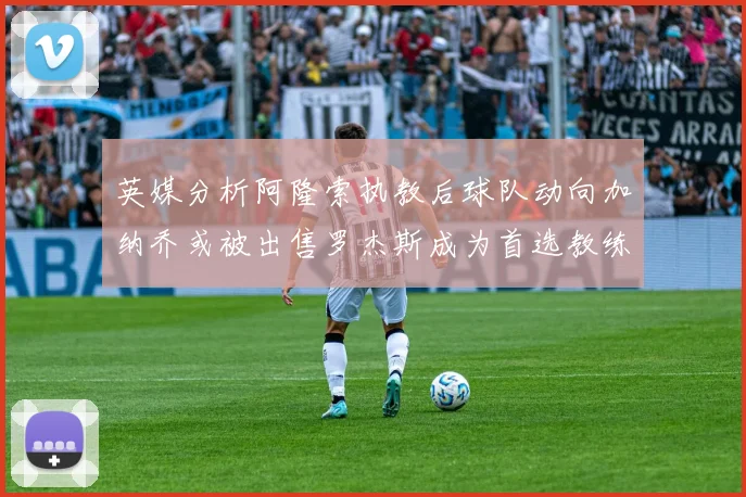 英媒分析阿隆索执教后球队动向加纳乔或被出售罗杰斯成为首选教练