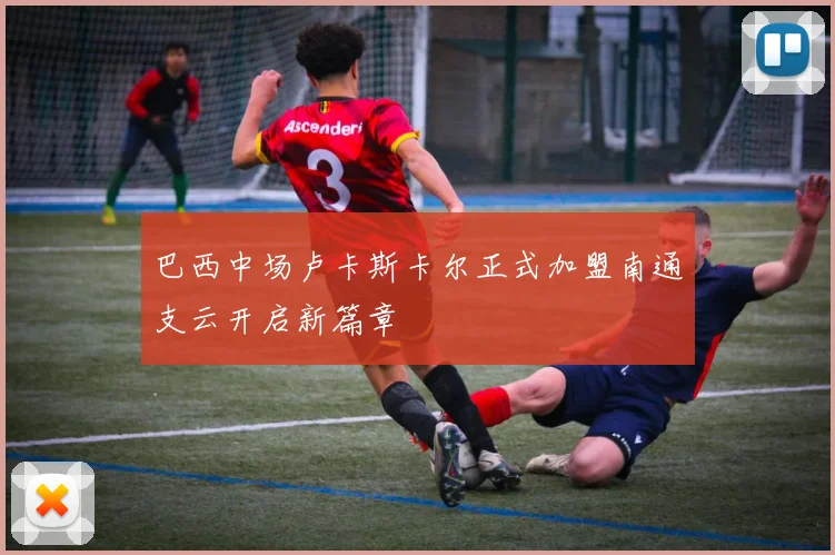 巴西中场卢卡斯卡尔正式加盟南通支云开启新篇章