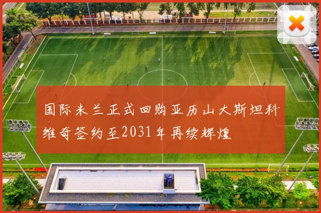 国际米兰正式回购亚历山大斯坦科维奇签约至2031年再续辉煌