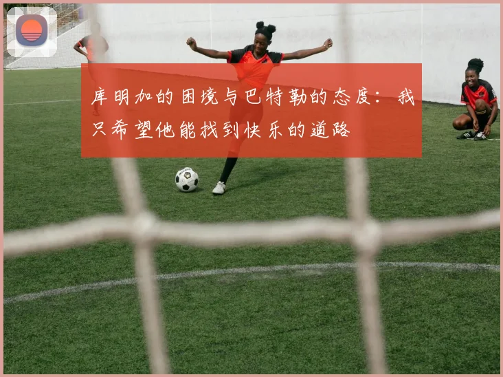 库明加的困境与巴特勒的态度：我只希望他能找到快乐的道路