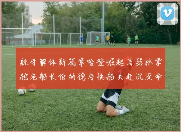 航母解体新篇章哈登崛起马瑟林掌舵老船长伦纳德与快船共赴沉没命运