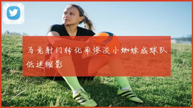 马竞射门转化率惨淡小蜘蛛成球队低迷缩影