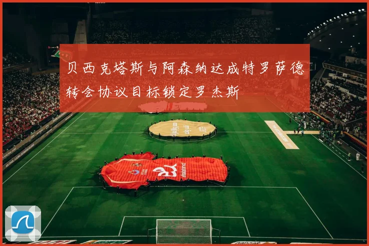 贝西克塔斯与阿森纳达成特罗萨德转会协议目标锁定罗杰斯
