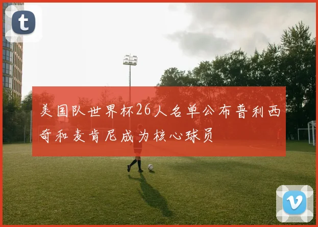 美国队世界杯26人名单公布普利西奇和麦肯尼成为核心球员