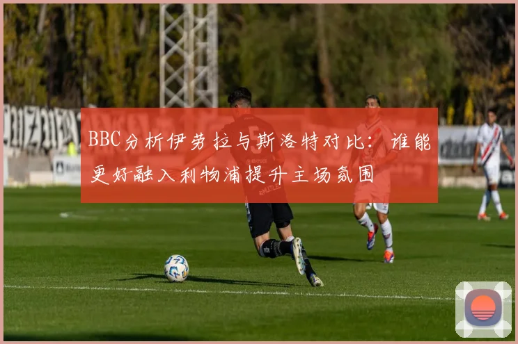 BBC分析伊劳拉与斯洛特对比：谁能更好融入利物浦提升主场氛围