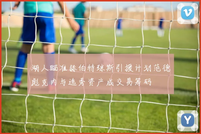 湖人瞄准赫伯特琼斯引援计划范德彪克内与选秀资产成交易筹码